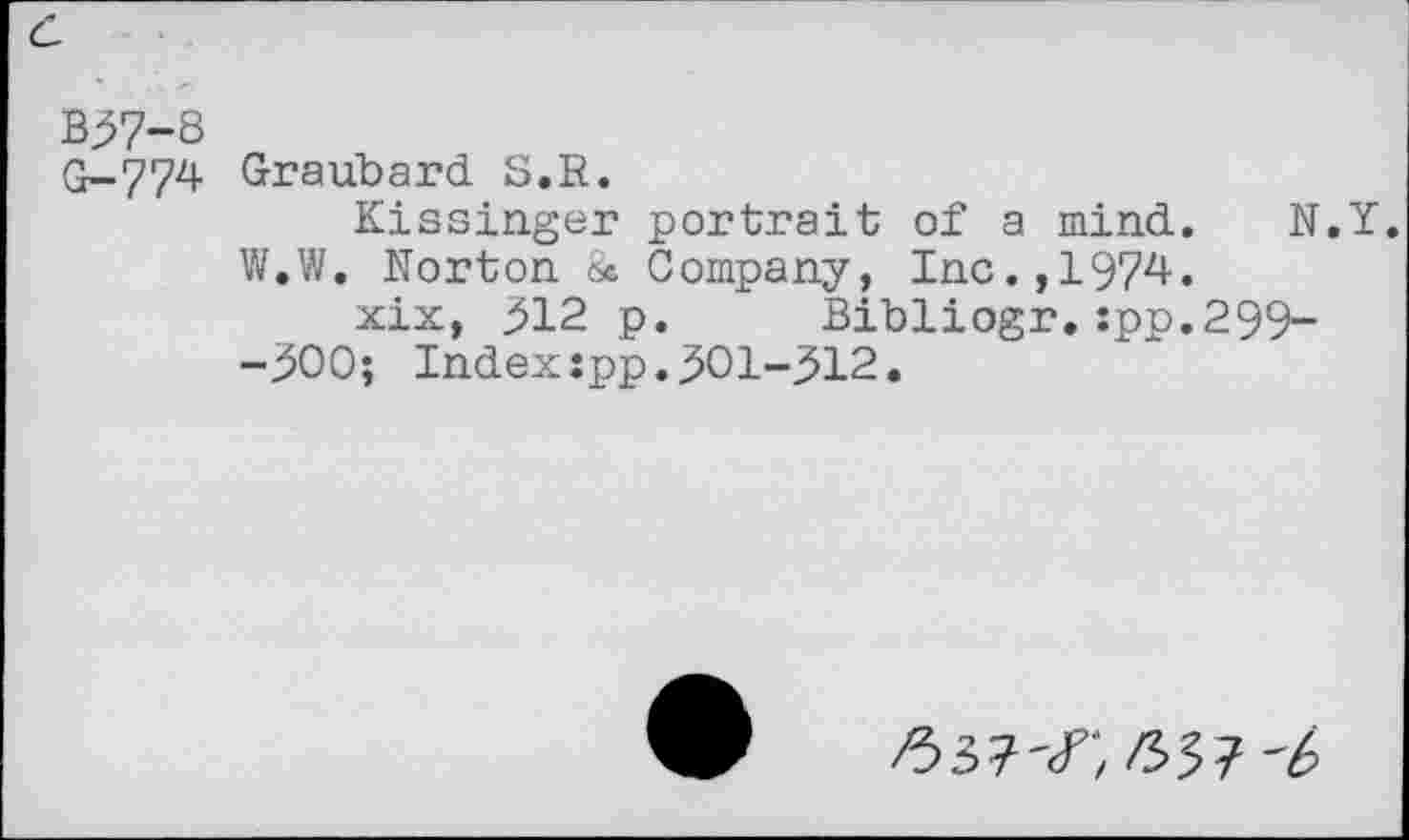 ﻿B37-8
G-774 Graubard S.R.
Kissinger portrait of a mind. N.Y.
W.W. Norton 8* Company, Inc., 1974-.
xix, 312 p. Bibliogr.:pp.299--300; Index:pp.301-312.
/337'/', 63?